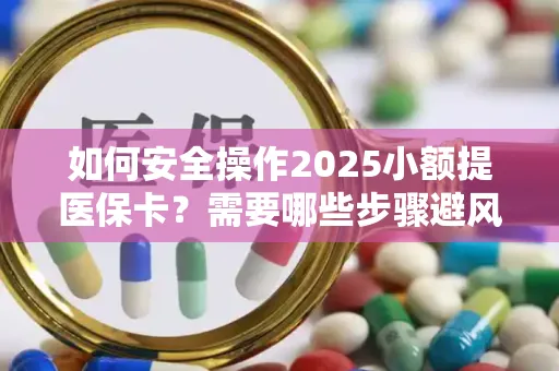 如何安全操作2025小额提医保卡？需要哪些步骤避风险？